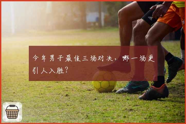 今年男子最佳三场对决，哪一场更引人入胜？