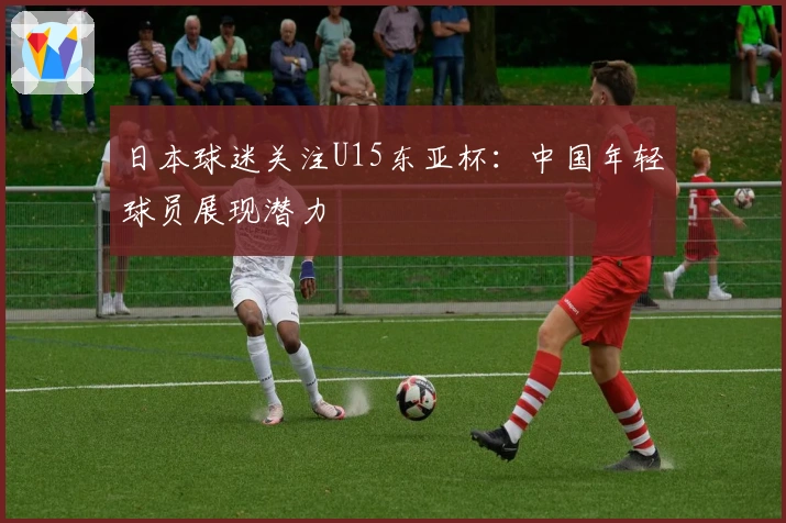 日本球迷关注U15东亚杯：中国年轻球员展现潜力