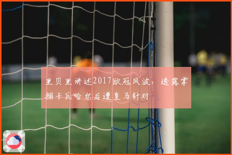 里贝里讲述2017欧冠风波，透露掌掴卡瓦哈尔后遭皇马针对