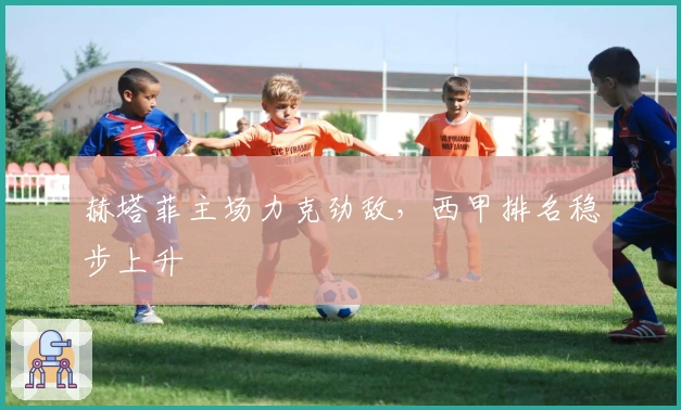 赫塔菲主场力克劲敌，西甲排名稳步上升