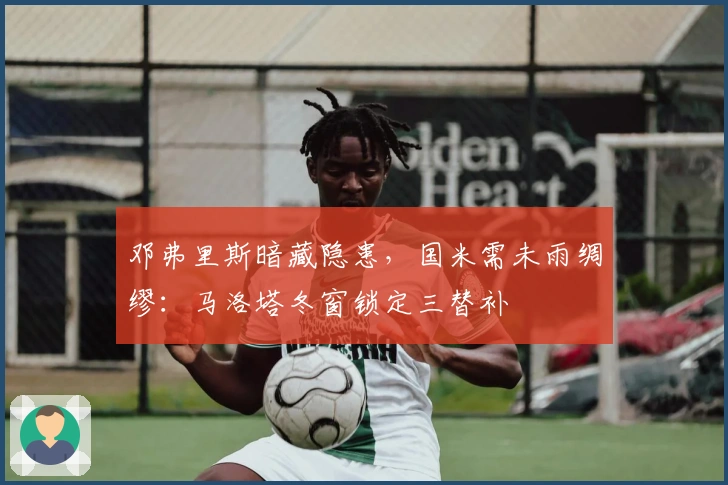 邓弗里斯暗藏隐患，国米需未雨绸缪：马洛塔冬窗锁定三替补
