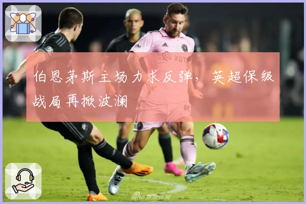 伯恩茅斯主场力求反弹，英超保级战局再掀波澜