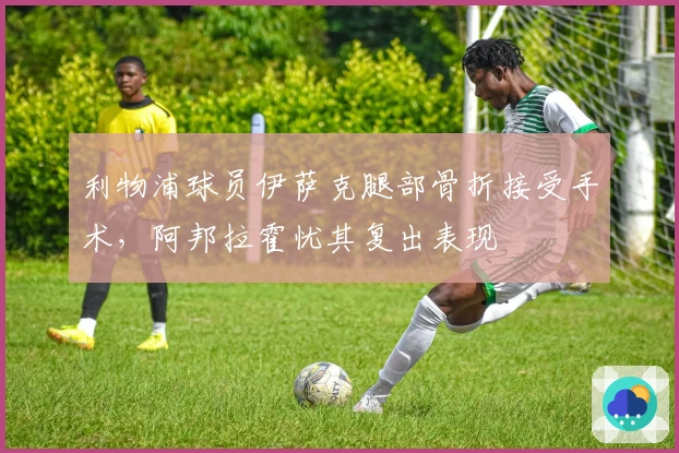 利物浦球员伊萨克腿部骨折接受手术，阿邦拉霍忧其复出表现