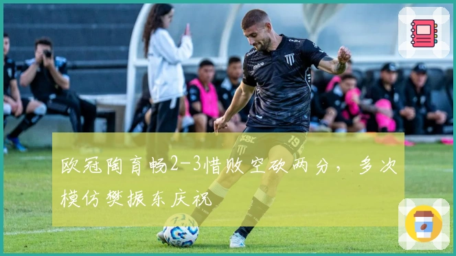 欧冠陶育畅2-3惜败空砍两分，多次模仿樊振东庆祝