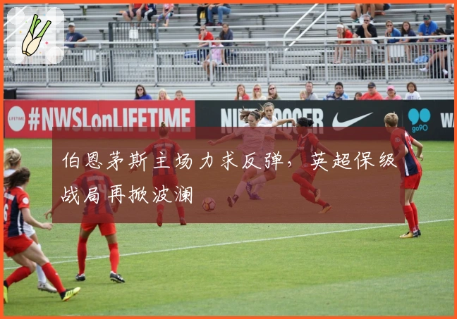 伯恩茅斯主场力求反弹，英超保级战局再掀波澜