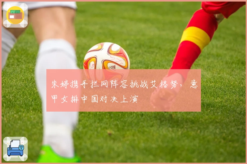 朱婷携手拦网阵容挑战艾格努，意甲女排中国对决上演