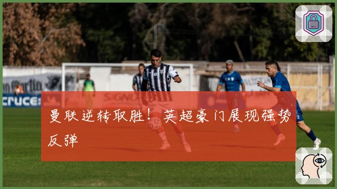 曼联逆转取胜！英超豪门展现强势反弹