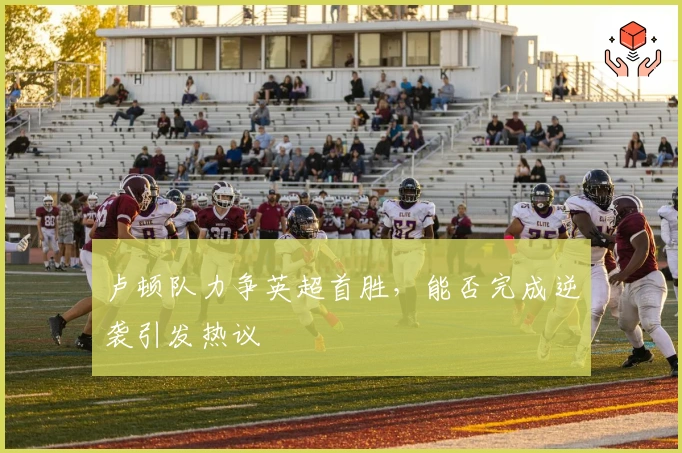 卢顿队力争英超首胜，能否完成逆袭引发热议