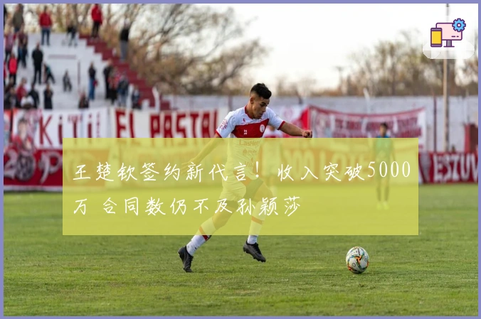 王楚钦签约新代言！收入突破5000万 合同数仍不及孙颖莎