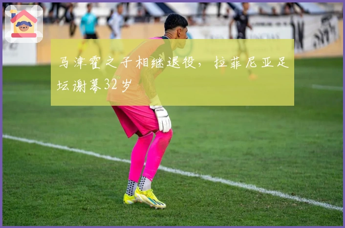 马津霍之子相继退役，拉菲尼亚足坛谢幕32岁